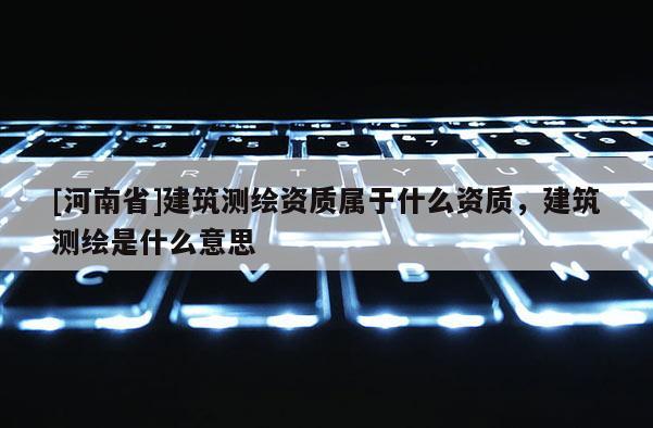 [河南省]建筑测绘资质属于什么资质，建筑测绘是什么意思