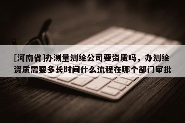 [河南省]办测量测绘公司要资质吗，办测绘资质需要多长时间什么流程在哪个部门审批