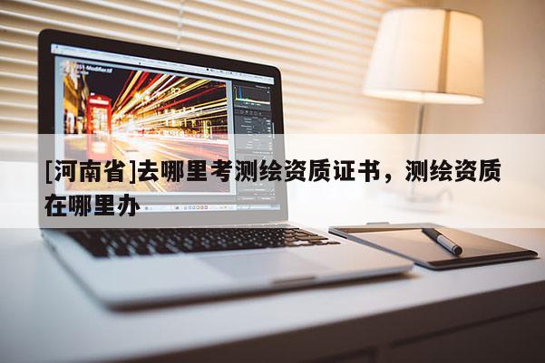 [河南省]去哪里考测绘资质证书，测绘资质在哪里办