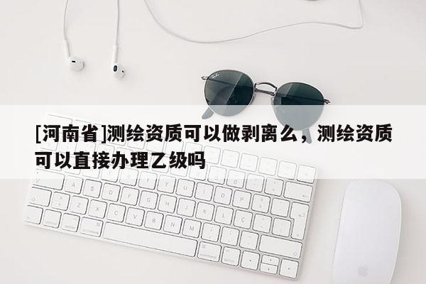 [河南省]测绘资质可以做剥离么，测绘资质可以直接办理乙级吗