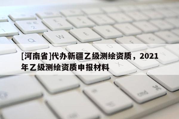 [河南省]代办新疆乙级测绘资质，2021年乙级测绘资质申报材料