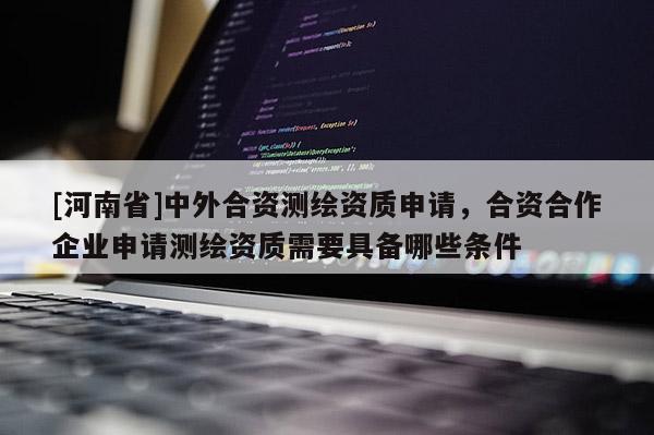 [河南省]中外合资测绘资质申请，合资合作企业申请测绘资质需要具备哪些条件