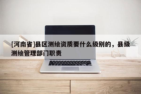 [河南省]县区测绘资质要什么级别的，县级测绘管理部门职责