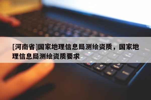 [河南省]国家地理信息局测绘资质，国家地理信息局测绘资质要求