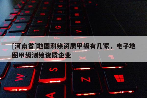 [河南省]地图测绘资质甲级有几家，电子地图甲级测绘资质企业