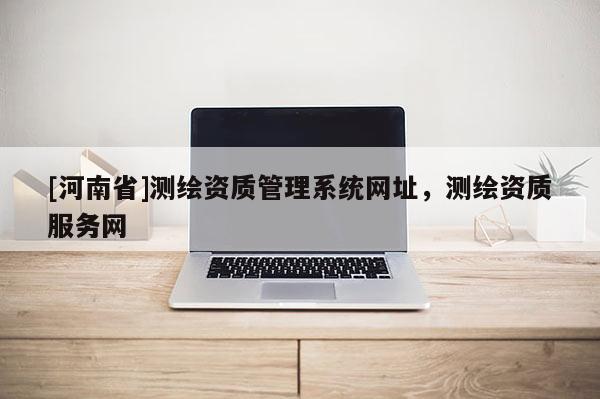 [河南省]测绘资质管理系统网址，测绘资质服务网
