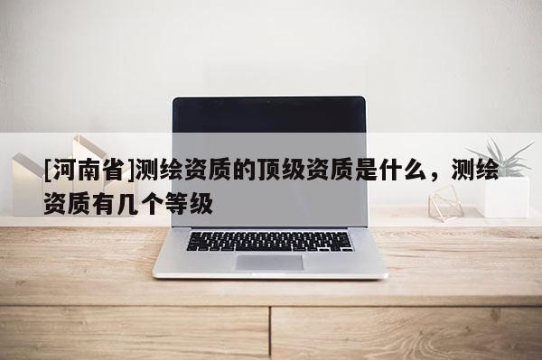 [河南省]测绘资质的顶级资质是什么，测绘资质有几个等级
