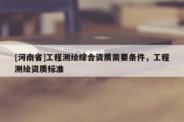[河南省]工程测绘综合资质需要条件，工程测绘资质标准