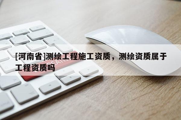 [河南省]测绘工程施工资质，测绘资质属于工程资质吗