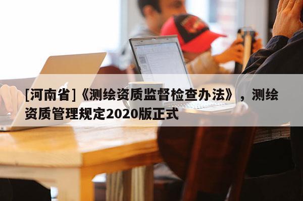 [河南省]《测绘资质监督检查办法》，测绘资质管理规定2020版正式