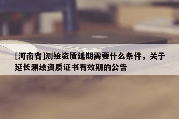 [河南省]测绘资质延期需要什么条件，关于延长测绘资质证书有效期的公告