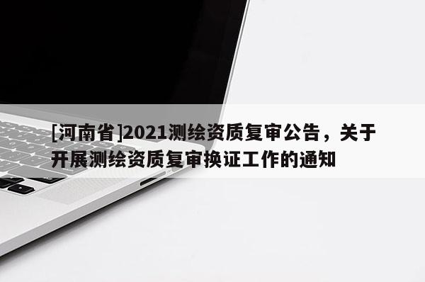 [河南省]2021测绘资质复审公告，关于开展测绘资质复审换证工作的通知