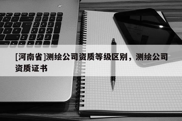 [河南省]测绘公司资质等级区别，测绘公司资质证书