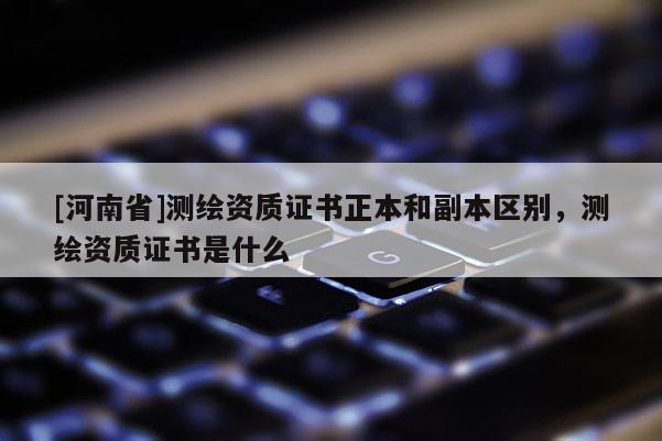[河南省]测绘资质证书正本和副本区别，测绘资质证书是什么