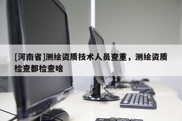 [河南省]测绘资质技术人员查重，测绘资质检查都检查啥