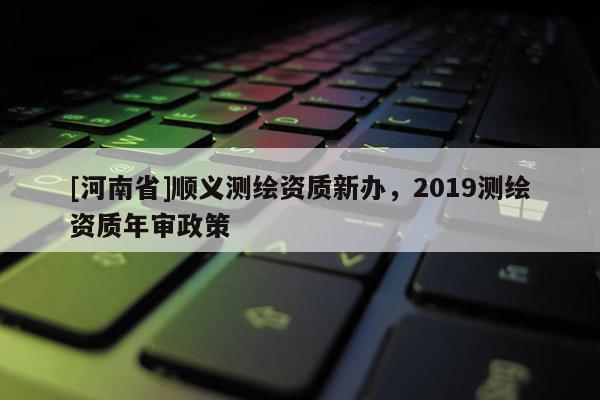 [河南省]顺义测绘资质新办，2019测绘资质年审政策