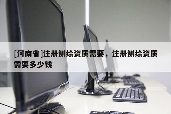 [河南省]注册测绘资质需要，注册测绘资质需要多少钱