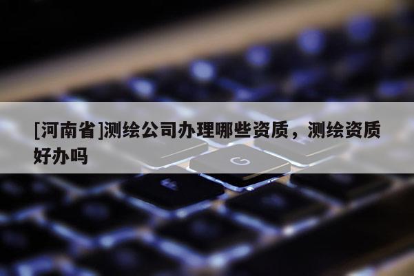 [河南省]测绘公司办理哪些资质，测绘资质好办吗