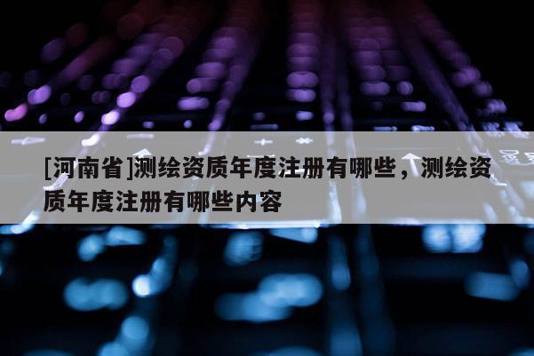 [河南省]测绘资质年度注册有哪些，测绘资质年度注册有哪些内容