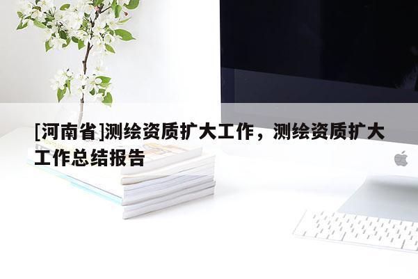 [河南省]测绘资质扩大工作，测绘资质扩大工作总结报告