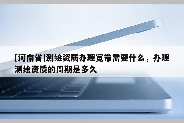 [河南省]测绘资质办理宽带需要什么，办理测绘资质的周期是多久