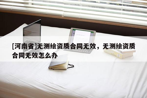 [河南省]无测绘资质合同无效，无测绘资质合同无效怎么办