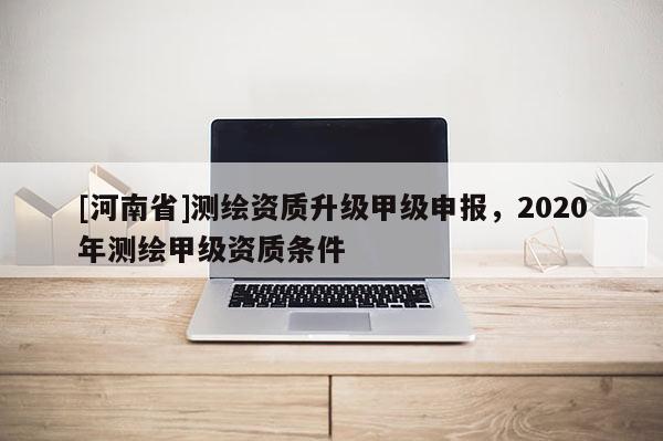 [河南省]测绘资质升级甲级申报，2020年测绘甲级资质条件