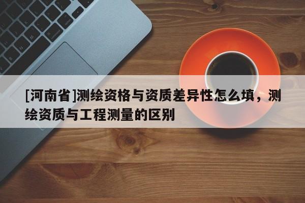 [河南省]测绘资格与资质差异性怎么填，测绘资质与工程测量的区别