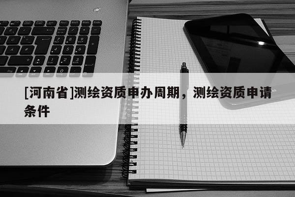 [河南省]测绘资质申办周期，测绘资质申请条件