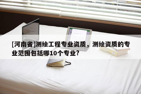 [河南省]测绘工程专业资质，测绘资质的专业范围包括哪10个专业?