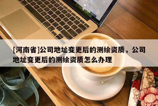 [河南省]公司地址变更后的测绘资质，公司地址变更后的测绘资质怎么办理