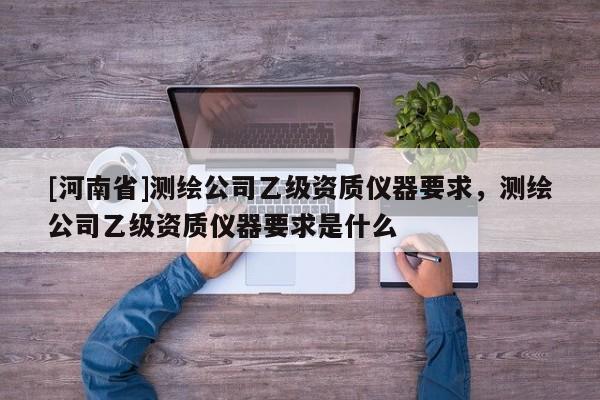 [河南省]测绘公司乙级资质仪器要求，测绘公司乙级资质仪器要求是什么