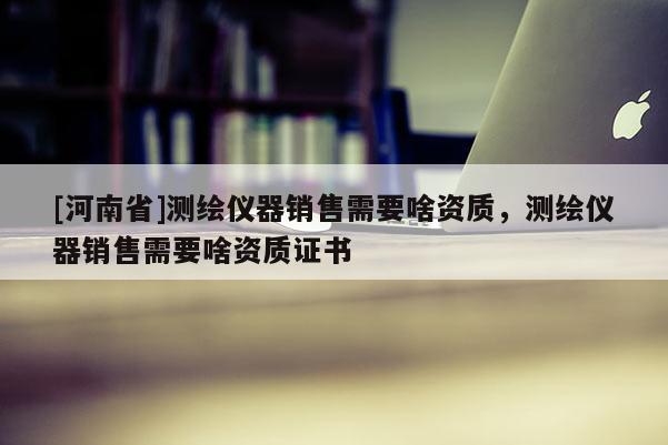 [河南省]测绘仪器销售需要啥资质，测绘仪器销售需要啥资质证书