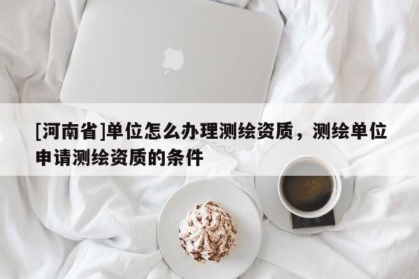 [河南省]单位怎么办理测绘资质，测绘单位申请测绘资质的条件