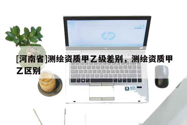 [河南省]测绘资质甲乙级差别，测绘资质甲乙区别