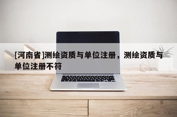 [河南省]测绘资质与单位注册，测绘资质与单位注册不符