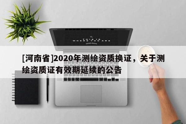 [河南省]2020年测绘资质换证，关于测绘资质证有效期延续的公告