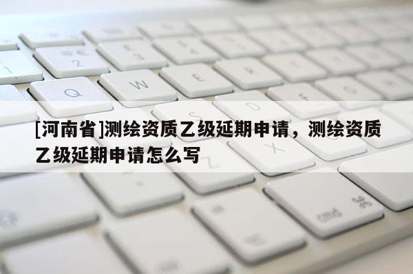 [河南省]测绘资质乙级延期申请，测绘资质乙级延期申请怎么写