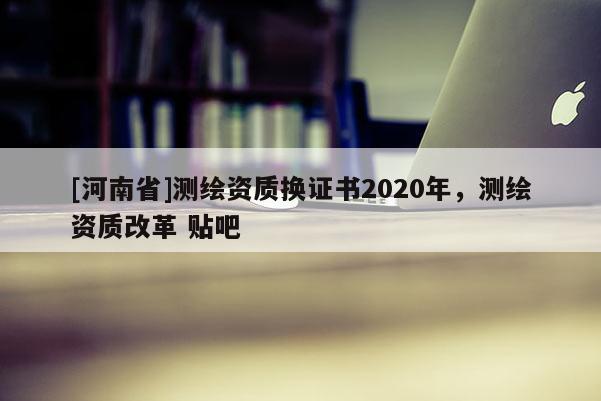 [河南省]测绘资质换证书2020年，测绘资质改革 贴吧