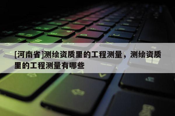 [河南省]测绘资质里的工程测量，测绘资质里的工程测量有哪些