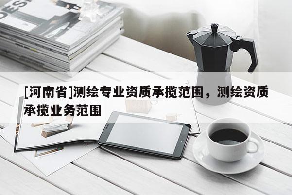 [河南省]测绘专业资质承揽范围，测绘资质承揽业务范围