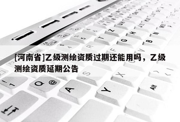 [河南省]乙级测绘资质过期还能用吗，乙级测绘资质延期公告