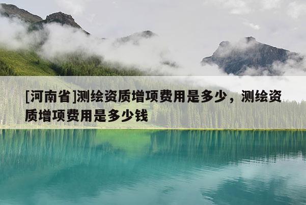 [河南省]测绘资质增项费用是多少，测绘资质增项费用是多少钱