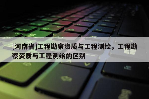 [河南省]工程勘察资质与工程测绘，工程勘察资质与工程测绘的区别