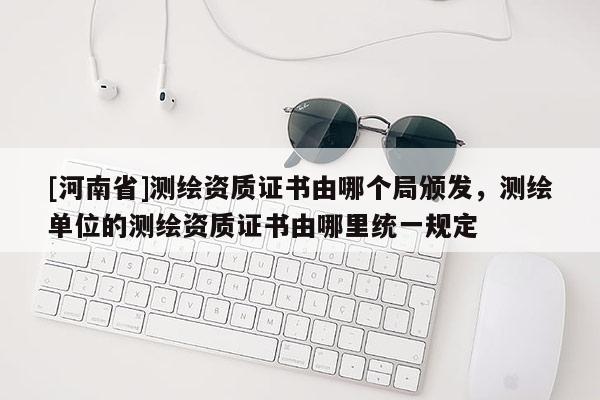 [河南省]测绘资质证书由哪个局颁发，测绘单位的测绘资质证书由哪里统一规定