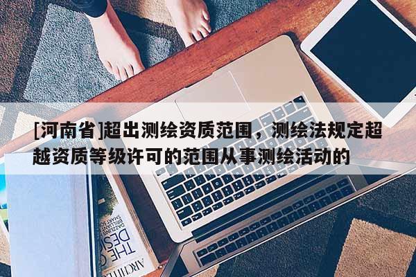 [河南省]超出测绘资质范围，测绘法规定超越资质等级许可的范围从事测绘活动的