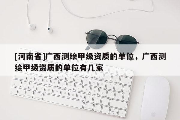 [河南省]广西测绘甲级资质的单位，广西测绘甲级资质的单位有几家