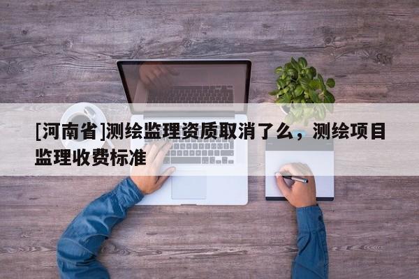 [河南省]测绘监理资质取消了么，测绘项目监理收费标准