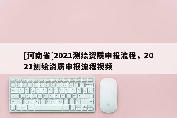 [河南省]2021测绘资质申报流程，2021测绘资质申报流程视频