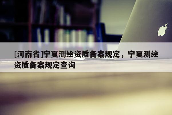 [河南省]宁夏测绘资质备案规定，宁夏测绘资质备案规定查询